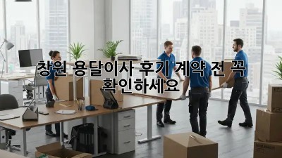 창원 용달이사 후기: 계약 전 꼭 확인하세요!